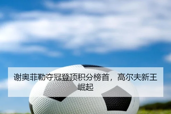 谢奥菲勒夺冠登顶积分榜首，高尔夫新王崛起
