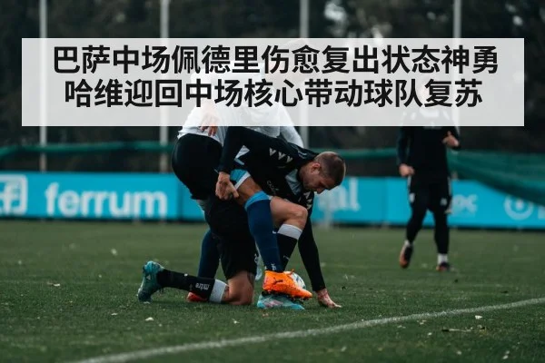 巴萨中场佩德里伤愈复出状态神勇 哈维迎回中场核心带动球队复苏